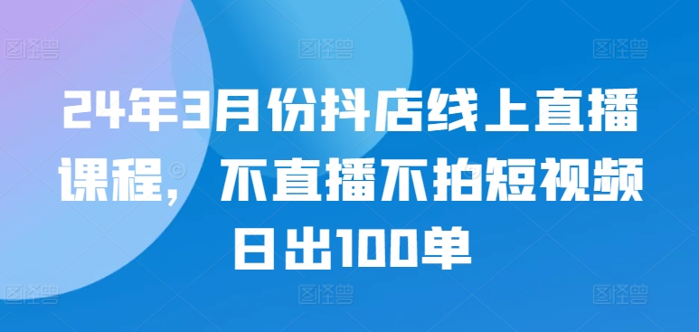 24年3月份抖店线上直播课程，不直播不拍短视频日出100单-北向