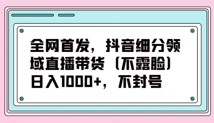 全网首发，抖音细分领域直播带货（不露脸）项目，日入1000+，不封号-北向